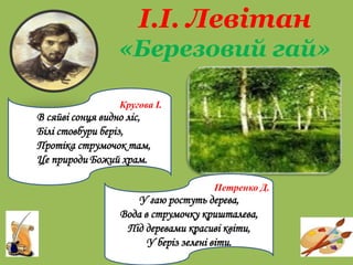 І.І. Левітан
«Березовий гай»
рай
Кругова І.
В сяйві сонця видно ліс,
Білі стовбури беріз,
Протіка струмочок там,
Це природи Божий храм.
Петренко Д.
У гаю ростуть дерева,
Вода в струмочку кришталева,
Під деревами красиві квіти,
У беріз зелені віти.
 