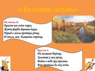 «Золота осінь»
Пилипець К.
Красою нас осінь чарує,
Жовті фарби деревам дарує,
Поряд з лісом протікає річка,
В’ється, мов блакитна стрічка.
Кругова І.
На галявині берізки,
Золотаві у них кіски,
Видно в небі сіру просинь,
Вже прийшла до лісу осінь.
 