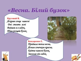 «Весна. Білий бузок»
Круговий В.
Яскраве сонце навесні
Дні стоять ясні
Вийшов я в садок,
Там розцвів бузок.
Бондаренко Е.
Прийшла тепла весна,
Ясним сонечком красна,
Квітне навесні бузок,
Звеселяє він садок.
 