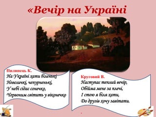 «Вечір на Україні
Пилипець К.
На Україні хати біленькі
Невеличкі, чепурненькі,
У небі сідає сонечко,
Червоним світить у віконечко
Круговий В.
Наступає теплий вечір,
Обійма мене за плечі,
І стою я біля хати,
До друзів хочу завітати.
.
 