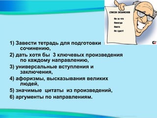 1) Завести тетрадь для подготовки к
сочинению,
2) дать хотя бы 3 ключевых произведения
по каждому направлению,
3) универсальные вступления и
заключения,
4) афоризмы, высказывания великих
людей,
5) значимые цитаты из произведений,
6) аргументы по направлениям.
 