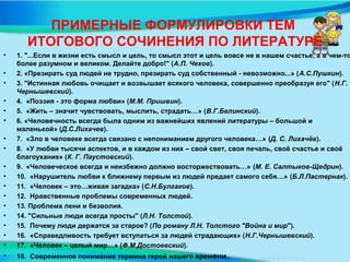 ПРИМЕРНЫЕ ФОРМУЛИРОВКИ ТЕМ
ИТОГОВОГО СОЧИНЕНИЯ ПО ЛИТЕРАТУРЕ
• 1. "...Если в жизни есть смысл и цель, то смысл этот и цель вовсе не в нашем счастье, а в чем-то
более разумном и великом. Делайте добро!" (А.П. Чехов).
• 2. «Презирать суд людей не трудно, презирать суд собственный - невозможно...» (А.С.Пушкин).
• 3. "Истинная любовь очищает и возвышает всякого человека, совершенно преобразуя его" (Н.Г.
Чернышевский).
• 4. «Поэзия - это форма любви» (М.М. Пришвин).
• 5. «Жить – значит чувствовать, мыслить, страдать…» (В.Г.Белинский).
• 6. «Человечность всегда была одним из важнейших явлений литературы – большой и
маленькой» (Д.С.Лихачев).
• 7. «Зло в человеке всегда связано с непониманием другого человека…» (Д. С. Лихачёв).
• 8. «У любви тысячи аспектов, и в каждом из них – свой свет, своя печаль, своё счастье и своё
благоухание» (К. Г. Паустовский).
• 9. «Человеческое всегда и неизбежно должно восторжествовать…» (М. Е. Салтыков-Щедрин).
• 10. «Нарушитель любви к ближнему первым из людей предает самого себя…» (Б.Л.Пастернак).
• 11. «Человек – это…живая загадка» (С.Н.Булгаков).
• 12. Нравственные проблемы современных людей.
• 13. Проблема лени и безволия.
• 14. "Сильные люди всегда просты" (Л.Н. Толстой).
• 15. Почему люди держатся за старое? (По роману Л.Н. Толстого "Война и мир").
• 16. «Справедливость требует вступаться за людей страдающих» (Н.Г.Чернышевский).
• 17. «Человек – целый мир…» (Ф.М.Достоевский).
• 18. Современное понимание термина герой нашего времени.
 