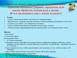 Проблема поиска смысла жизни, жизненного пути.
Проблема понимания (утраты, обретения) цели
жизни. Проблема ложной цели в жизни.
(В чем заключается смысл жизни человека?)
• Тезисы
• - Смысл человеческой жизни заключается в самореализации.
• - Высокая цель, служение идеалам позволяет человеку раскрыть заложенные в нем силы.
• - Служить делу жизни - вот главная цель человека.
• - Смысл человеческой жизни в познании истины, веры, счастья…
• - Человек познает окружающий мир для самопознания, для познания вечных истин.
Цитаты
- Надо жить!
У последней черты!
На последней черте…
• (Р. Рождественский).
- «Чтоб жить честно, надо рваться путаться, биться, ошибаться, начинать и бросать, и опять
начинать, и опять бросать, и вечно бороться и лишаться. А спокойствие - душевная подлость»
(Л. Толстой).
- «Смысл жизни не в том, чтобы удовлетворить свои желания, а в том, чтобы их иметь» (М.
Зощенко).
- «Надо любить жизнь больше, чем смысл жизни» (Ф.М. Достоевский).
- «Жизнь, зачем ты мне дана?» (А.Пушкин).
- «Без страстей и противоречий нет жизни» (В.Г. Белинский).
 