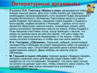 Литературные аргументы
• В романе Л.Н. Толстого «Война и мир» раскрывается тема
поиска смысла жизни. Для того чтобы понять ее трактовку,
необходимо проанализировать пути исканий Пьера Безухова и
Андрея Болконского. Вспомним счастливые минуты в жизни
князя Андрея: Аустерлиц, свидание князя Андрея с Пьером в
Богучарове, первая встреча с Наташей… Целью этого пути
является обретение смысла жизни, понимание самого себя,
своего истинного призвания и места на земле. Князь Андрей и
Пьер Безухов счастливы тогда, когда приходят к мысли, что
жизнь их должна идти не для них одних, что жить надо так,
чтобы все люди не жили независимо от их жизни, чтобы их
жизнь на всех отражалась и чтобы все они жили вместе.
• И А. Гончаров. «Обломов». Хороший, добрый, талантливый
человек Илья Обломов не сумел преодолеть себя, не раскрыл
своих лучших черт. Отсутствие высокой цели в жизни ведёт к
нравственной смерти. Даже любовь не смогла спасти
Обломова.
• М. Горький в пьесе «На дне» показал драму «бывших людей»,
которые утратили силы для борьбы ради самих себя. Они
надеются на что-то хорошее, понимают, что жить надо лучше,
но ничего не делают для того, чтобы изменить свою участь. Не
случайно действие пьесы начинается в ночлежке и
заканчивается там же.
 
