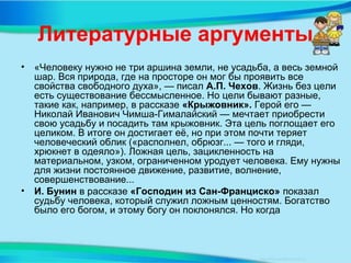 Литературные аргументы
• «Человеку нужно не три аршина земли, не усадьба, а весь земной
шар. Вся природа, где на просторе он мог бы проявить все
свойства свободного духа», — писал А.П. Чехов. Жизнь без цели
есть существование бессмысленное. Но цели бывают разные,
такие как, например, в рассказе «Крыжовник». Герой его —
Николай Иванович Чимша-Гималайский — мечтает приобрести
свою усадьбу и посадить там крыжовник. Эта цель поглощает его
целиком. В итоге он достигает её, но при этом почти теряет
человеческий облик («располнел, обрюзг... — того и гляди,
хрюкнет в одеяло»). Ложная цель, зацикленность на
материальном, узком, ограниченном уродует человека. Ему нужны
для жизни постоянное движение, развитие, волнение,
совершенствование...
• И. Бунин в рассказе «Господин из Сан-Франциско» показал
судьбу человека, который служил ложным ценностям. Богатство
было его богом, и этому богу он поклонялся. Но когда
 