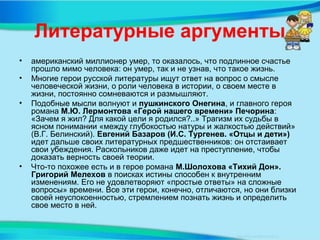 Литературные аргументы
• американский миллионер умер, то оказалось, что подлинное счастье
прошло мимо человека: он умер, так и не узнав, что такое жизнь.
• Многие герои русской литературы ищут ответ на вопрос о смысле
человеческой жизни, о роли человека в истории, о своем месте в
жизни, постоянно сомневаются и размышляют.
• Подобные мысли волнуют и пушкинского Онегина, и главного героя
романа М.Ю. Лермонтова «Герой нашего времени» Печорина:
«Зачем я жил? Для какой цели я родился?..» Трагизм их судьбы в
ясном понимании «между глубокостью натуры и жалкостью действий»
(В.Г. Белинский). Евгений Базаров (И.С. Тургенев. «Отцы и дети»)
идет дальше своих литературных предшественников: он отстаивает
свои убеждения. Раскольников даже идет на преступление, чтобы
доказать верность своей теории.
• Что-то похожее есть и в герое романа М.Шолохова «Тихий Дон».
Григорий Мелехов в поисках истины способен к внутренним
изменениям. Его не удовлетворяют «простые ответы» на сложные
вопросы» времени. Все эти герои, конечно, отличаются, но они близки
своей неуспокоенностью, стремлением познать жизнь и определить
свое место в ней.
 