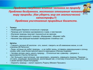 Проблема пагубного влияния человека на природу
Проблема бездумного, жестокого отношения человека к
миру природы. (Как уберечь мир от экологической
катастрофы?)
Проблема уничтожения природных богатств.
• Тезисы
• - Необходимо бережно относиться к природе.
• - Природа для человека одновременно и храм, и мастерская.
• - Изучение природы приучает подчиняться ее законам.
• - Человек, равнодушный к природе, обкрадывает, обедняет себя.
• - Насилие над природой вызывает возмущение стихийных сил.
• Цитаты
• - Говорить сегодня об экологии - это, значит, говорить не об изменении жизни, а о её
спасении (В.Распутин)
• - Люди, которые не любят природы, - и не любят жизнь, оставаясь равнодушными к солнцу,
синему небу, всей божественной красоте мирозданья (Леонид Андреев).
• - Человек должен уметь ценить природу… Относиться как к равному – разумно и
вдохновенно (Чингиз Айтматов).
• - Нет большего преступления, чем насиловать, уродовать, извращать природу. Природа –
это мать, родившая, вскормившая, воспитавшая нас, и поэтому относиться к ней нужно, как
к своей матери (Юрий Бондарев).
• - Охранять природу – значит охранять Родину (Михаил Пришвин).
 