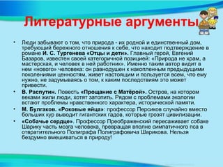 Литературные аргументы
• Люди забывают о том, что природа - их родной и единственный дом,
требующий бережного отношения к себе, что находит подтверждение в
романе И. С. Тургенева «Отцы и дети». Главный герой, Евгений
Базаров, известен своей категоричной позицией: «Природа не храм, а
мастерская, и человек в ней работник». Именно таким автор видит в
нем «нового» человека: он равнодушен к накопленным предыдущими
поколениями ценностям, живет настоящим и пользуется всем, что ему
нужно, не задумываясь о том, к каким последствиям это может
привести.
• В. Распутин. Повесть «Прощание с Матёрой». Остров, на котором
веками жили люди, хотят затопить. Рядом с проблемами экологии
встают проблемы нравственного характера, исторической памяти.
• М. Булгаков. «Роковые яйца»: профессор Персиков случайно вместо
больших кур выводит гигантских гадов, которые грозят цивилизации.
• «Собачье сердце». Профессор Преображенский пересаживает собаке
Шарику часть мозга человека, превращая вполне симпатичного пса в
отвратительного Полиграфа Полиграфовича Шарикова. Нельзя
бездумно вмешиваться в природу!
 