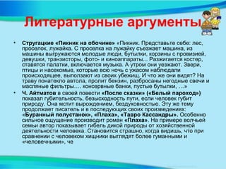 Литературные аргументы
• Стругацкие «Пикник на обочине» «Пикник. Представьте себе: лес,
проселок, лужайка. С проселка на лужайку съезжает машина, из
машины выгружаются молодые люди, бутылки, корзины с провизией,
девушки, транзисторы, фото- и киноаппараты... Разжигается костер,
ставятся палатки, включается музыка. А утром они уезжают. Звери,
птицы и насекомые, которые всю ночь с ужасом наблюдали
происходящее, выползают из своих убежищ. И что же они видят? На
траву понатекло автола, пролит бензин, разбросаны негодные свечи и
масляные фильтры…. консервные банки, пустые бутылки, …»
• Ч. Айтматов в своей повести «После сказки» («Белый пароход»)
показал губительность, безысходность пути, если человек губит
природу. Она мстит вырождением, бездуховностью. Эту же тему
продолжает писатель и в последующих своих произведениях:
«Буранный полустанок», «Плаха», «Тавро Кассандры». Особенно
сильное ощущение производит роман «Плаха». На примере волчьей
семьи автор показывает гибель дикой природы от хозяйственной
деятельности человека. Становится страшно, когда видишь, что при
сравнении с человеком хищники выглядят более гуманными и
«человечными», че
 