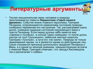 Литературные аргументы
• Тесная эмоциональная связь человека и природы
прослеживается повести Лермонтова «Герой нашего
времени». События жизни главного персонажа, Григория
Печорина, сопровождаются изменением состояния природы
сообразно переменам его настроения. Так, рассматривая сцену
дуэли, очевидна градация состояний окружающего мира и
чувств Печорина. Если перед дуэлью небо кажется ему
«свежим и голубым», а солнце «ярко сияющим» то после дуэли,
смотря на труп Грушницкого, небесное светило казалось
Григорию «тусклым», а лучи его «не грели». Природа не только
переживания героев, но и является одним из действующих лиц.
Гроза становится причиной длительного свидания Печорина и
Веры, а в одной из записей дневника, предшествующих встречи
с княжной Мери, Григорий отмечает, что «воздух Кисловодска
так и располагает к любви».
 