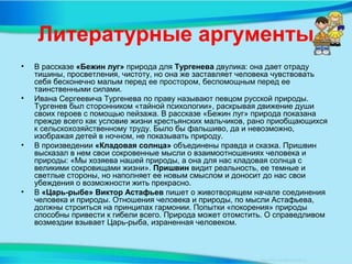 Литературные аргументы
• В рассказе «Бежин луг» природа для Тургенева двулика: она дает отраду
тишины, просветления, чистоту, но она же заставляет человека чувствовать
себя бесконечно малым перед ее простором, беспомощным перед ее
таинственными силами.
• Ивана Сергеевича Тургенева по праву называют певцом русской природы.
Тургенев был сторонником «тайной психологии», раскрывая движение души
своих героев с помощью пейзажа. В рассказе «Бежин луг» природа показана
прежде всего как условие жизни крестьянских мальчиков, рано приобщающихся
к сельскохозяйственному труду. Было бы фальшиво, да и невозможно,
изображая детей в ночном, не показывать природу.
• В произведении «Кладовая солнца» объединены правда и сказка. Пришвин
высказал в нем свои сокровенные мысли о взаимоотношениях человека и
природы: «Мы хозяева нашей природы, а она для нас кладовая солнца с
великими сокровищами жизни». Пришвин видит реальность, ее темные и
светлые стороны, но наполняет ее новым смыслом и доносит до нас свои
убеждения о возможности жить прекрасно.
• В «Царь-рыбе» Виктор Астафьев пишет о животворящем начале соединения
человека и природы. Отношения человека и природы, по мысли Астафьева,
должны строиться на принципах гармонии. Попытки «покорения» природы
способны привести к гибели всего. Природа может отомстить. О справедливом
возмездии взывает Царь-рыба, израненная человеком.
 