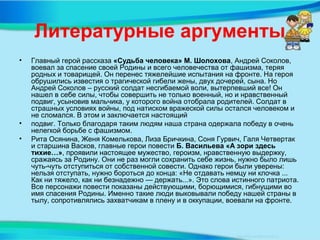 Литературные аргументы
• Главный герой рассказа «Судьба человека» М. Шолохова, Андрей Соколов,
воевал за спасение своей Родины и всего человечества от фашизма, теряя
родных и товарищей. Он перенес тяжелейшие испытания на фронте. На героя
обрушились известия о трагической гибели жены, двух дочерей, сына. Но
Андрей Соколов – русский солдат несгибаемой воли, вытерпевший все! Он
нашел в себе силы, чтобы совершить не только военный, но и нравственный
подвиг, усыновив мальчика, у которого война отобрала родителей. Солдат в
страшных условиях войны, под натиском вражеской силы остался человеком и
не сломался. В этом и заключается настоящий
• подвиг. Только благодаря таким людям наша страна одержала победу в очень
нелегкой борьбе с фашизмом.
• Рита Осянина, Женя Комелькова, Лиза Бричкина, Соня Гурвич, Галя Четвертак
и старшина Васков, главные герои повести Б. Васильева «А зори здесь
тихие…», проявили настоящее мужество, героизм, нравственную выдержку,
сражаясь за Родину. Они не раз могли сохранить себе жизнь, нужно было лишь
чуть-чуть отступиться от собственной совести. Однако герои были уверены:
нельзя отступать, нужно бороться до конца: «Не отдавать немцу ни клочка ...
Как ни тяжело, как ни безнадежно — держать...». Это слова истинного патриота.
Все персонажи повести показаны действующими, борющимися, гибнущими во
имя спасения Родины. Именно такие люди выковывали победу нашей страны в
тылу, сопротивлялись захватчикам в плену и в оккупации, воевали на фронте.
 