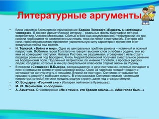 Литературные аргументы
• Всем известно бессмертное произведение Бориса Полевого «Повесть о настоящем
человеке». В основе драматической истории – реальные факты биографии летчика-
истребителя Алексея Мересьева. Сбитый в бою над оккупированной территорией, он три
недели пробирался по застепененным лесам, пока не попал к партизанам. Потеряв обе
ноги, герой впоследствии проявляет удивительную силу характера и пополняет счет
воздушных побед над врагом.
• Н. Толстой. «Война и мир». Одна из центральных проблем романа – истинный и ложный
патриотизм. Любимые герои Толстого не говорят высоких слов о любви к родине, они во
имя её совершают поступки: Наташа Ростова, не раздумывая, уговаривает мать отдать
подводы раненым под Бородино, Князь Андрей Болконский получает смертельное ранение
на Бородинском поле. Подлинный патриотизм, по мнению Толстого, в простых русских
людях, солдатах, которые в минуту смертельной опасности отдают жизнь за Родину.
• В повести «Сотников» В.Быкова, рассказывается, о двух партизанах, которые попадают в
плен к немцам во время второй мировой войны. Один из партизан предаёт родину и
соглашается сотрудничать с немцами. Второй же партизан, Сотников, отказывается
предавать родину и выбирает смерть. В этом рассказе Сотников показан настоящим
патриотом, который не смог предать родную страну, даже под страхом смерти.
• Ю. Бондарев. «Горячий снег» (батарея лейтенанта Кузнецова).
• М. Ю. Лермонтов. «Бородино».
• А. Ахматова. Стихотворение «Не с теми я, кто бросил землю…», «Мне голос был…»
 