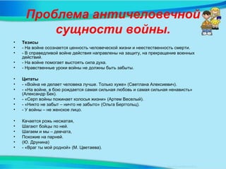 Проблема античеловечной
сущности войны.
• Тезисы
• - На войне осознается ценность человеческой жизни и неестественность смерти.
• - В справедливой войне действия направлены на защиту, на прекращение военных
действий.
• - На войне помогает выстоять сила духа.
• - Нравственные уроки войны не должны быть забыты.
• Цитаты
• - «Война не делает человека лучше. Только хуже» (Светлана Алексиевич).
• - «На войне, в бою рождается самая сильная любовь и самая сильная ненависть»
(Александр Бек).
• - «Серп войны пожинает колосья жизни» (Артем Веселый).
• - «Никто не забыт – ничто не забыто» (Ольга Берггольц).
• - У войны – не женское лицо.
• Качается рожь несжатая,
• Шагают бойцы по ней.
• Шагаем и мы – девчата,
• Похожие на парней.
• (Ю. Друнина)
• - «Враг ты мой родной» (М. Цветаева).
 