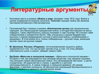 Литературные аргументы
• Ключевое место в романе «Война и мир» занимает тема 1812 года. Война в
целом подвергается анализу писателя. Толстой отрицает войну как явление
противоестественное и бесчеловечное.
• Пугачевский бунт показан в романе «Капитанская дочка» как национальная
трагедия. Это беспощадная гражданская война, в которой бунтовщики не могут
победить. Свою обреченность хорошо понимает и сам Пугачев. Не считают себя
победителями и усмирители бунта: «Мы утешались в нашем бездействии
мыслью о скором прекращении скучной и мелочной войны с разбойниками и
дикарями». В этой войне есть только побежденные – русские люди, воюющие
против таких же русских людей.
• М. Шолохов. Рассказ «Родинка». Античеловеческая сущность войны
проявляется в том, что сын встает против отца, в том, что отец убивает
собственного сына, а значит, убивает самого себя.
• Дж.Бойн «Мальчик в полосатой пижаме». «Мальчик в полосатой пижаме» -
история о том, как распадается под напором общества, под напором нацизма,
под напором страха обыкновенная семья. Это произведение обо всем - о детях
и родителях, об одиночестве и страхе, о дружбе и о детской
непосредственности. А самое главное о страшном времени: об ужасах
фашизма, о жертвах холокоста, об абсолютной ужасающей бессмысленности и
глупости войны и о ценности человеческой жизни.
 