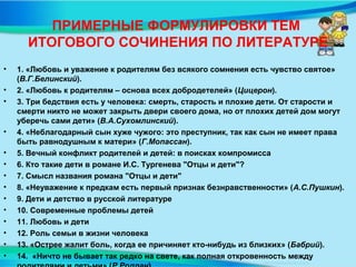 ПРИМЕРНЫЕ ФОРМУЛИРОВКИ ТЕМ
ИТОГОВОГО СОЧИНЕНИЯ ПО ЛИТЕРАТУРЕ
• 1. «Любовь и уважение к родителям без всякого сомнения есть чувство святое»
(В.Г.Белинский).
• 2. «Любовь к родителям – основа всех добродетелей» (Цицерон).
• 3. Три бедствия есть у человека: смерть, старость и плохие дети. От старости и
смерти никто не может закрыть двери своего дома, но от плохих детей дом могут
уберечь сами дети» (В.А.Сухомлинский).
• 4. «Неблагодарный сын хуже чужого: это преступник, так как сын не имеет права
быть равнодушным к матери» (Г.Мопассан).
• 5. Вечный конфликт родителей и детей: в поисках компромисса
• 6. Кто такие дети в романе И.С. Тургенева "Отцы и дети"?
• 7. Смысл названия романа "Отцы и дети"
• 8. «Неуважение к предкам есть первый признак безнравственности» (А.С.Пушкин).
• 9. Дети и детство в русской литературе
• 10. Современные проблемы детей
• 11. Любовь и дети
• 12. Роль семьи в жизни человека
• 13. «Острее жалит боль, когда ее причиняет кто-нибудь из близких» (Бабрий).
• 14. «Ничто не бывает так редко на свете, как полная откровенность между
 