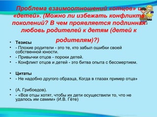 Проблема взаимоотношений «отцов» и
«детей». (Можно ли избежать конфликта
поколений? В чем проявляется подлинная
любовь родителей к детям (детей к
родителям)?)• Тезисы
• - Плохие родители - это те, кто забыл ошибки своей
собственной юности.
• - Привычки отцов - пороки детей.
• - Конфликт отцов и детей - это битва опыта с бессмертием.
• Цитаты
• - Не надобно другого образца, Когда в глазах пример отца»
• (А. Грибоедов).
• - «Все отцы хотят, чтобы их дети осуществили то, что не
удалось им самим» (И.В. Гёте)
 