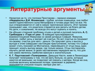 Литературные аргументы
• Несмотря на то, что госпожа Простакова – героиня комедии
«Недоросль» Д.И. Фонвизина - грубая, алчная помещица, она любит
своего единственного сына Митрофана и готова ради него на все. Но
сын отворачивается от неё в самую трагическую минуту. Этот пример
показывает нам, что родители стараются все делать на благо детям.
Но дети, к сожалению, не всегда это могут оценить и понять.
• Не обошел стороной проблему отцов и детей и русский писатель А. С.
Грибоедов в «Горе от ума». В комедии прослеживаются
взаимоотношения Фамусова со своей дочерью Софьей. Фамусов,
конечно, любит дочь и желает ей счастья. Но вот счастье он понимает
по-своему: счастье для него - деньги. Он приучает дочь к мысли о
выгоде и этим совершает настоящее преступление, потому что Софья
может стать похожей на Молчалина, перенявшего от отца лишь один
принцип: искать выгоду везде, где только можно. Отцы постарались
научить детей жизни, в своих наставлениях передали им то, что для
них самих являлось наиболее важным и значительным.
• К. Г. Паустовский «Телеграмма». Девушка Настя, живя в Ленинграде
получает телеграмму о том, что её мать больна, но дела, которые
кажутся ей важными, не позволяют ей поехать к матери. Когда же она,
осознав величину возможной потери, приезжает в деревню,
оказывается слишком поздно: матери уже нет…
 