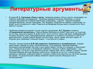 Литературные аргументы
• В роман И. С. Тургенева «Отцы и дети». Название романа «Отцы и дети» наталкивает на
главную проблему произведения – проблему взаимоотношения поколений. С одной
стороны оказываются старички Кирсановы и Базаровы, с другой – Евгений Базаров,
Аркадий Кирсанов, сёстры Одинцовы. Так, Базаров, несмотря на любовь к родителям, не
может долго оставаться с ними. Родители же Базарова больше всего в жизни хотят быть
вместе с сыном.
• Проблема взаимоотношений «отцов и детей» раскрывает А.С. Пушкин в повести
«Станционный смотритель». Самсон Вырин безгранично любит свою дочь, он счастлив
до тех пор, пока дочь рядом. В доме тепло, чисто и уютно. Лишь картинки, изображающие
историю блудного сына, предупреждающе намекают на зыбкость отцовского счастья. И
действительно, вскоре Самсон Вырин остался один, жизнь теряет для него смысл. А
блудная дочь приезжает слишком поздно – отца уже нет в живых.
• Наташа, героиня романа Ф.М. Достоевского «Униженные и оскорбленные», предает
свою семью, убежав из дому с возлюбленным. Отец девушки, Николай Ихменев,
болезненно воспринимает её уход к сыну своего врага, считая это позором, и проклинает
дочь. Отвергнутая отцом и потерявшая любимого, Наташа глубоко переживает – она
потеряла все, что было у нее ценного в жизни: доброе имя, честь, любовь и семью. Однако
Николай Ихменев все еще безумно любит дочь, несмотря ни на что, и после долгих
душевных терзаний, в финале повести, находит в себе силы простить ее. На этом примере
мы видим, что родительская любовь является самой сильной, бескорыстной и
всепрощающей.
 