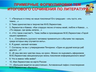 ПРИМЕРНЫЕ ФОРМУЛИРОВКИ ТЕМ
ИТОГОВОГО СОЧИНЕНИЯ ПО ЛИТЕРАТУРЕ
• 1. «Печально я гляжу на наше поколенье! Его грядущее – иль пусто, иль
темно…»
• 2. Тема одиночества в творчестве М.Ю.Лермонтова.
• 3. Лермонтов и Кавказ. «Как сладкую песню отчизны моей, люблю я Кавказ…»,
«То сердце, где кровь кипела…»
• 4. «Что такое счастие?». Тема любви в произведении М.Ю.Лермонтова «Герой
нашего времени».
• 5. «…Способность русского человека применяться к обычаям тех народов,
среди которых ему случается жить».
• 6. Я думал: жалкий человек
• 7. Согласны ли вы с утверждением Печорина: «Один из друзей всегда раб
другого…»?
• 8. «В наш век все чувства лишь на срок». Можно ли оценивать афоризмом
М.Ю.Лермонтова эмоциональную жизнь поколения информационного века?
• 9. Что в имени тебе моём?
• 10. Имя Лермонтова на карте России
• 11. «Большое видится на расстоянье». Антивоенный пафос стихотворения
М.Ю.Лермонтова «Валерик»
 