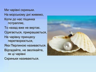 Ми чарівні скриньки.Ми чарівні скриньки.
На морському дні живемо,На морському дні живемо,
Коли до нас піщинкаКоли до нас піщинка
потрапляє,потрапляє,
То назад вже не вертає.То назад вже не вертає.
Одягається, прикрашається,Одягається, прикрашається,
На чарівну принцесуНа чарівну принцесу
перетворюється,перетворюється,
Яка Перлиною називається.Яка Перлиною називається.
Відгадайте, не зволікайте,Відгадайте, не зволікайте,
як ці чарівніяк ці чарівні
Скриньки називаються.Скриньки називаються.
 