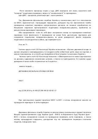  	
  Після	
   масового	
   програшу	
   справ	
   у	
   суді,	
   ДФС	
   вирішила	
   хоч	
   якось	
   захистити	
   свій	
  	
  
"конвеєр"	
  податкових	
  перевірок,	
  звірок	
  та	
  “неможливості”	
  їх	
  проведення.	
  	
  
Ідея	
  ДФС	
  -­‐	
  зрозуміла,	
  реалізація	
  ідеї	
  -­‐	
  знов	
  сумнівна.	
  
	
  
Так,	
  Державною	
  фіскальною	
  службою	
  України	
  у	
  зазначеному	
  листі	
  та	
  з	
  посиланням	
  
на	
   ВАСУ,	
   відзначається:	
   «процедурні	
   порушення,	
   допущені	
   під	
   час	
   призначення	
   та/або	
  
проведення	
   невиїзної	
   перевірки	
   контролюючим	
   органом,	
   не	
   повинні	
   сприйматися	
   як	
  
безумовне	
   свідчення	
   протиправності	
   податкових	
   повідомлень-­‐рішень,	
   прийнятих	
   за	
  
результатами	
  відповідної	
  перевірки».	
  	
  
Або	
   продовження:	
   «сам	
   по	
   собі	
   факт	
   скасування	
   наказу	
   на	
   проведення	
   невиїзної	
  
перевірки	
   після	
   фактичного	
   її	
   проведення	
   не	
   може	
   бути	
   достатньою	
   підставою	
   для	
  
скасування	
   податкових	
   повідомлень-­‐рішень	
   за	
   умов	
   доведеності	
   фактів	
   порушень	
  
податкового	
  законодавства	
  особою,	
  що	
  перевіряється».	
  
	
  
А	
  як	
  же	
  ?!:	
  
	
  
Частина	
  друга	
  статті	
  19	
  Конституції	
  України	
  встановлює:	
  «Органи	
  державної	
  влади	
  та	
  
органи	
  місцевого	
  самоврядування,	
  їх	
  посадові	
  особи	
  зобов'язані	
  діяти	
  лише	
  на	
  підставі,	
  в	
  
межах	
  повноважень	
  та	
  у	
  спосіб,	
  що	
  передбачені	
  Конституцією	
  та	
  законами	
  України».	
  
	
  Частина	
  третя	
  статті	
  62	
  Конституції	
  визначає:	
  «Обвинувачення	
  не	
  може	
  ґрунтуватися	
  
на	
  доказах,	
  одержаних	
  незаконним	
  шляхом,	
  а	
  також	
  на	
  припущеннях.	
  Усі	
  сумніви	
  щодо	
  
доведеності	
  вини	
  особи	
  тлумачаться	
  на	
  її	
  користь».	
  
	
  
	
  мовою	
  творців	
  ....	
  
	
  
ДЕРЖАВНА	
  ФІСКАЛЬНА	
  СЛУЖБА	
  УКРАЇНИ	
  
	
  
	
  	
  
	
  
ЛИСТ	
  
	
  
	
  	
  
	
  
від	
  12.09.2014	
  р.	
  N	
  4352/7/99-­‐99-­‐10-­‐02-­‐02-­‐17	
  
	
  
	
  	
  
	
  
Про	
   узагальнення	
   судової	
   практики	
   ВАСУ	
   та	
   ВСУ	
   з	
   питань	
   оскарження	
   наказів	
   на	
  
проведення	
  перевірок	
  та	
  актів	
  перевірок	
  
	
  
	
  	
  
	
  
Державна	
  фіскальна	
  служба	
  України	
  за	
  результатами	
  узагальнення	
  судової	
  практики	
  
Вищого	
  адміністративного	
  суду	
  України	
  (далі	
  -­‐	
  ВАСУ)	
  та	
  Верховного	
  Суду	
  України	
  (далі	
  -­‐	
  
ВСУ)	
   з	
   питань	
   оскарження	
   наказів	
   на	
   проведення	
   перевірок,	
   актів	
   перевірок,	
   а	
   також	
  
впливу	
   процедурних	
   порушень,	
   допущених	
   під	
   час	
   проведення	
   перевірок	
   платників	
  
податків,	
  повідомляє	
  таке.	
  
	
  
	
  	
  
 