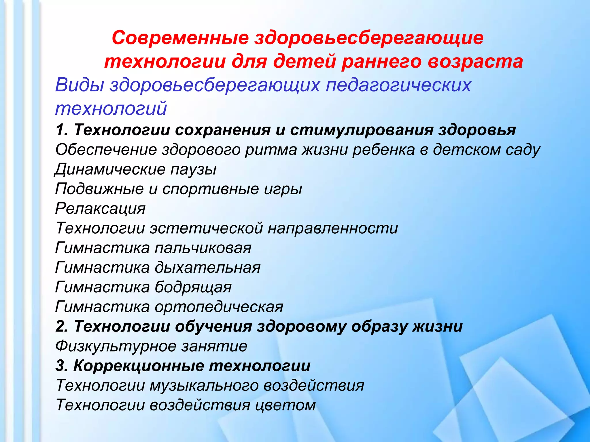 Современные здоровьесберегающие
технологии для детей раннего возраста
Виды здоровьесберегающих педагогических
технологий
1. Технологии сохранения и стимулирования здоровья
Обеспечение здорового ритма жизни ребенка в детском саду
Динамические паузы
Подвижные и спортивные игры
Релаксация
Технологии эстетической направленности
Гимнастика пальчиковая
Гимнастика дыхательная
Гимнастика бодрящая
Гимнастика ортопедическая
2. Технологии обучения здоровому образу жизни
Физкультурное занятие
3. Коррекционные технологии
Технологии музыкального воздействия
Технологии воздействия цветом
 