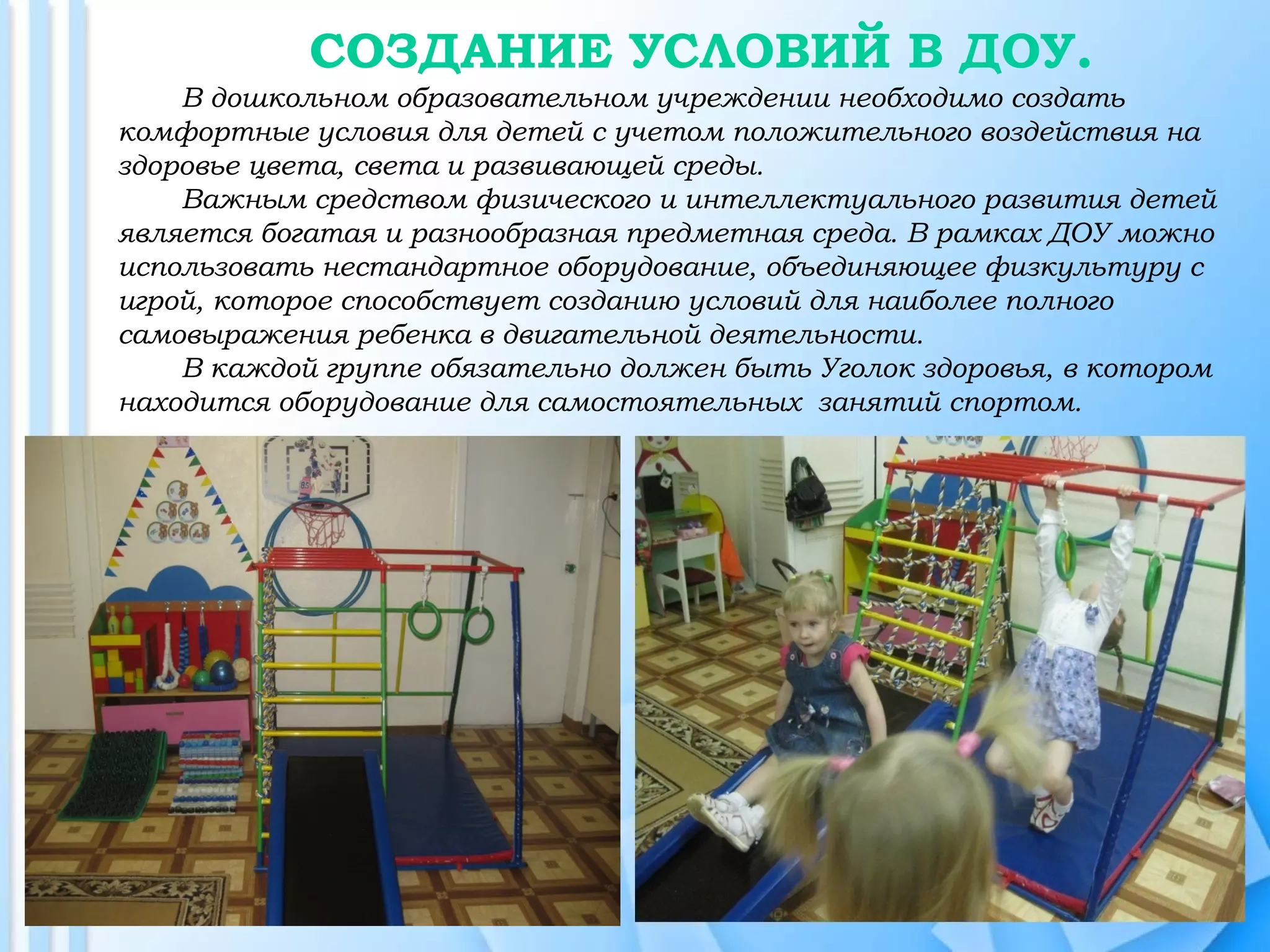 СОЗДАНИЕ УСЛОВИЙ В ДОУ.
В дошкольном образовательном учреждении необходимо создать
комфортные условия для детей с учетом положительного воздействия на
здоровье цвета, света и развивающей среды.
Важным средством физического и интеллектуального развития детей
является богатая и разнообразная предметная среда. В рамках ДОУ можно
использовать нестандартное оборудование, объединяющее физкультуру с
игрой, которое способствует созданию условий для наиболее полного
самовыражения ребенка в двигательной деятельности.
В каждой группе обязательно должен быть Уголок здоровья, в котором
находится оборудование для самостоятельных занятий спортом.
 