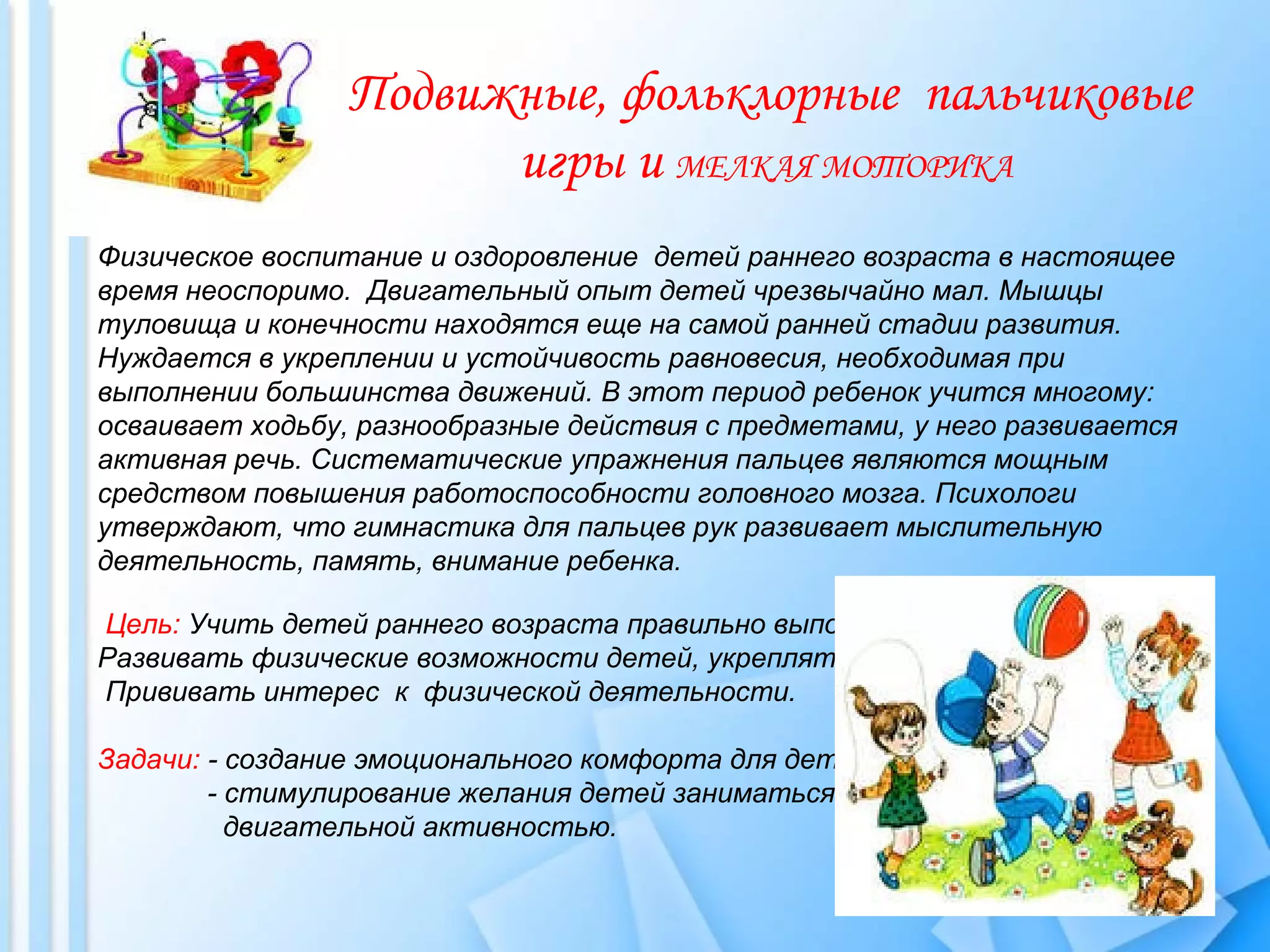 Физическое воспитание и оздоровление детей раннего возраста в настоящее
время неоспоримо. Двигательный опыт детей чрезвычайно мал. Мышцы
туловища и конечности находятся еще на самой ранней стадии развития.
Нуждается в укреплении и устойчивость равновесия, необходимая при
выполнении большинства движений. В этот период ребенок учится многому:
осваивает ходьбу, разнообразные действия с предметами, у него развивается
активная речь. Систематические упражнения пальцев являются мощным
средством повышения работоспособности головного мозга. Психологи
утверждают, что гимнастика для пальцев рук развивает мыслительную
деятельность, память, внимание ребенка.
Цель: Учить детей раннего возраста правильно выполнять основные движения.
Развивать физические возможности детей, укреплять организм.
Прививать интерес к физической деятельности.
Задачи: - создание эмоционального комфорта для детей.
- стимулирование желания детей заниматься
двигательной активностью.
Подвижные, фольклорные пальчиковые
игры и МЕЛКАЯ МОТОРИКА
 