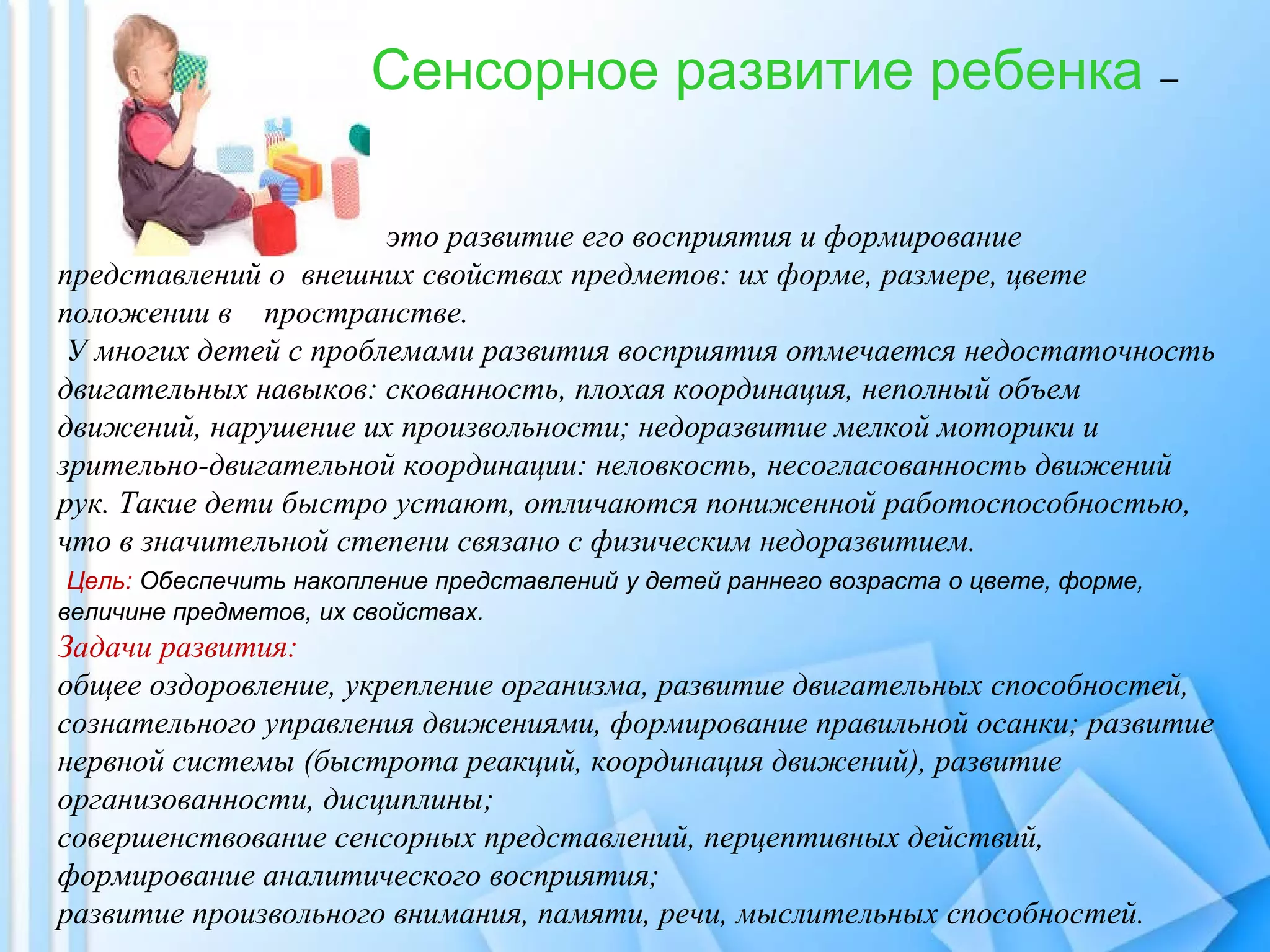 Сенсорное развитие ребенка –
это развитие его восприятия и формирование
представлений о внешних свойствах предметов: их форме, размере, цвете
положении в пространстве.
У многих детей с проблемами развития восприятия отмечается недостаточность
двигательных навыков: скованность, плохая координация, неполный объем
движений, нарушение их произвольности; недоразвитие мелкой моторики и
зрительно-двигательной координации: неловкость, несогласованность движений
рук. Такие дети быстро устают, отличаются пониженной работоспособностью,
что в значительной степени связано с физическим недоразвитием.
Цель: Обеспечить накопление представлений у детей раннего возраста о цвете, форме,
величине предметов, их свойствах.
Задачи развития:
общее оздоровление, укрепление организма, развитие двигательных способностей,
сознательного управления движениями, формирование правильной осанки; развитие
нервной системы (быстрота реакций, координация движений), развитие
организованности, дисциплины;
совершенствование сенсорных представлений, перцептивных действий,
формирование аналитического восприятия;
развитие произвольного внимания, памяти, речи, мыслительных способностей.
 