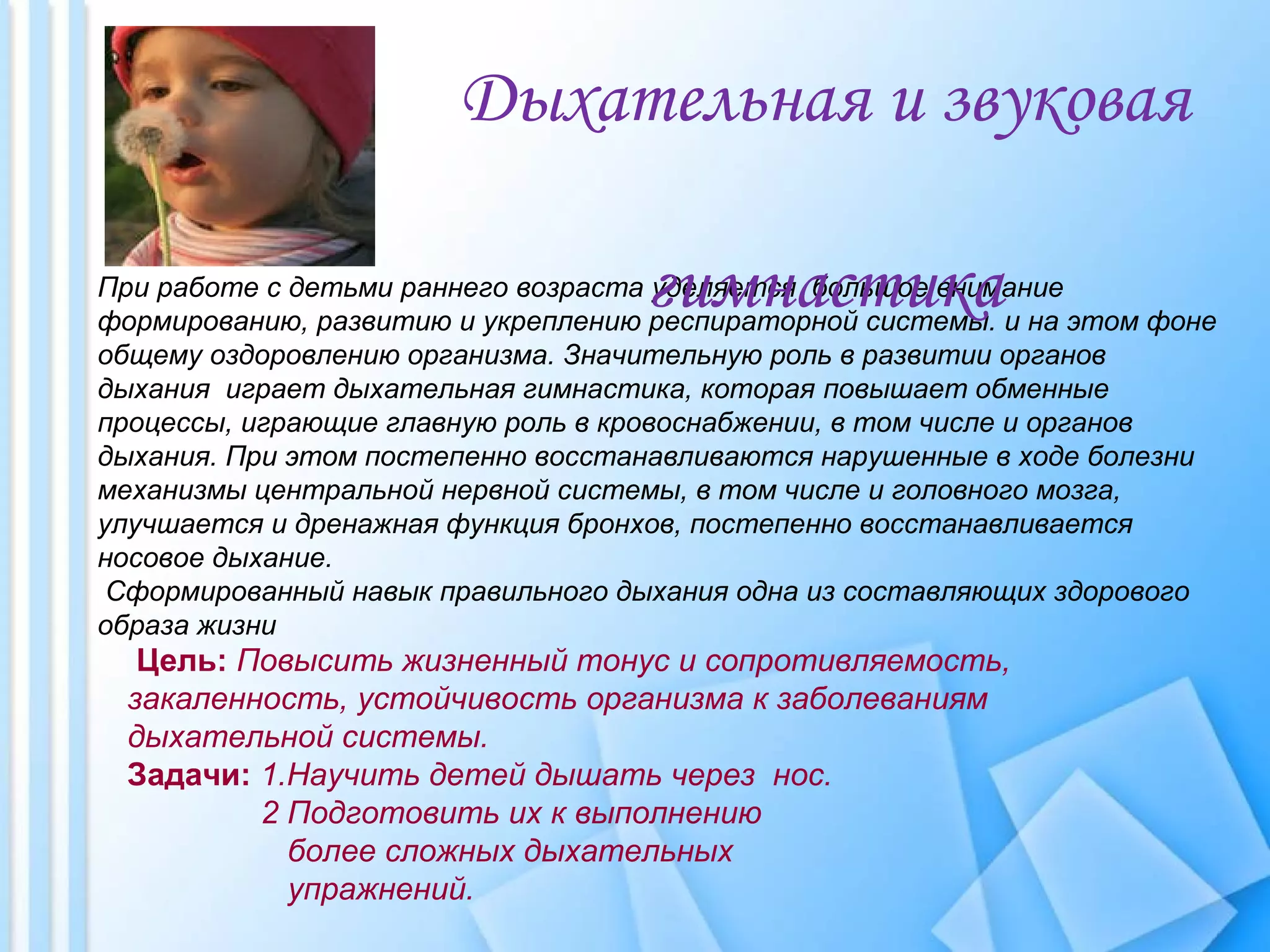 При работе с детьми раннего возраста уделяется большое внимание
формированию, развитию и укреплению респираторной системы. и на этом фоне
общему оздоровлению организма. Значительную роль в развитии органов
дыхания играет дыхательная гимнастика, которая повышает обменные
процессы, играющие главную роль в кровоснабжении, в том числе и органов
дыхания. При этом постепенно восстанавливаются нарушенные в ходе болезни
механизмы центральной нервной системы, в том числе и головного мозга,
улучшается и дренажная функция бронхов, постепенно восстанавливается
носовое дыхание.
Сформированный навык правильного дыхания одна из составляющих здорового
образа жизни
Дыхательная и звуковая
гимнастика
Цель: Повысить жизненный тонус и сопротивляемость,
закаленность, устойчивость организма к заболеваниям
дыхательной системы.
Задачи: 1.Научить детей дышать через нос.
2 Подготовить их к выполнению
более сложных дыхательных
упражнений.
 