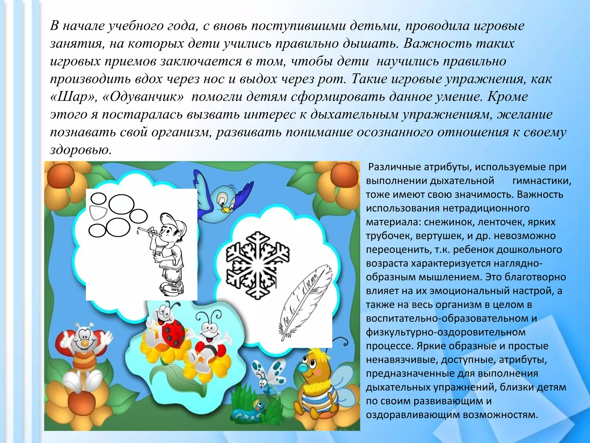 В начале учебного года, с вновь поступившими детьми, проводила игровые
занятия, на которых дети учились правильно дышать. Важность таких
игровых приемов заключается в том, чтобы дети научились правильно
производить вдох через нос и выдох через рот. Такие игровые упражнения, как
«Шар», «Одуванчик» помогли детям сформировать данное умение. Кроме
этого я постаралась вызвать интерес к дыхательным упражнениям, желание
познавать свой организм, развивать понимание осознанного отношения к своему
здоровью.
Различные атрибуты, используемые при
выполнении дыхательной гимнастики,
тоже имеют свою значимость. Важность
использования нетрадиционного
материала: снежинок, ленточек, ярких
трубочек, вертушек, и др. невозможно
переоценить, т.к. ребенок дошкольного
возраста характеризуется наглядно-
образным мышлением. Это благотворно
влияет на их эмоциональный настрой, а
также на весь организм в целом в
воспитательно-образовательном и
физкультурно-оздоровительном
процессе. Яркие образные и простые
ненавязчивые, доступные, атрибуты,
предназначенные для выполнения
дыхательных упражнений, близки детям
по своим развивающим и
оздоравливающим возможностям.
 
