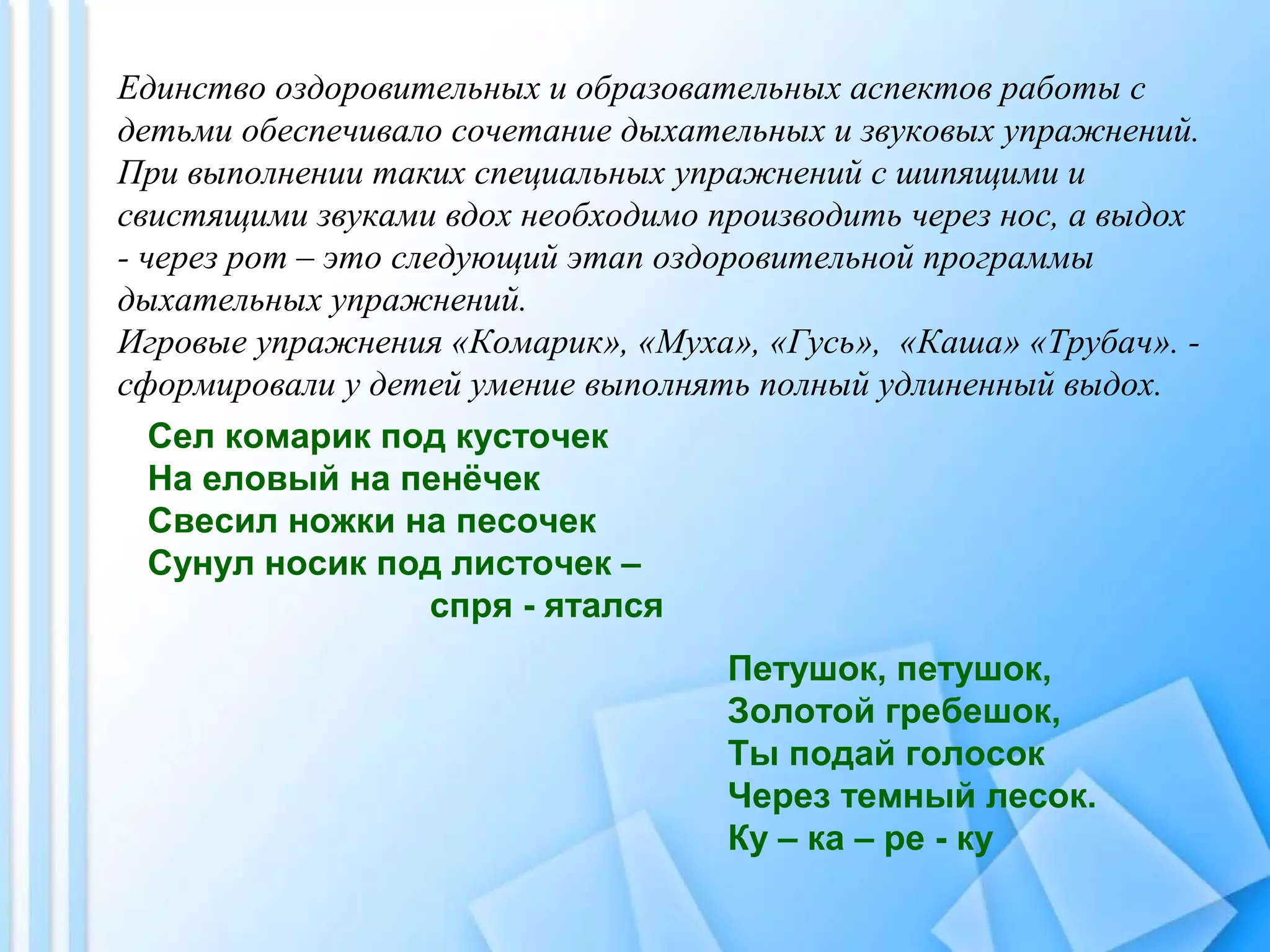 Единство оздоровительных и образовательных аспектов работы с
детьми обеспечивало сочетание дыхательных и звуковых упражнений.
При выполнении таких специальных упражнений с шипящими и
свистящими звуками вдох необходимо производить через нос, а выдох
- через рот – это следующий этап оздоровительной программы
дыхательных упражнений.
Игровые упражнения «Комарик», «Муха», «Гусь», «Каша» «Трубач». -
сформировали у детей умение выполнять полный удлиненный выдох.
Сел комарик под кусточек
На еловый на пенёчек
Свесил ножки на песочек
Сунул носик под листочек –
спря - ятался
Петушок, петушок,
Золотой гребешок,
Ты подай голосок
Через темный лесок.
Ку – ка – ре - ку
 