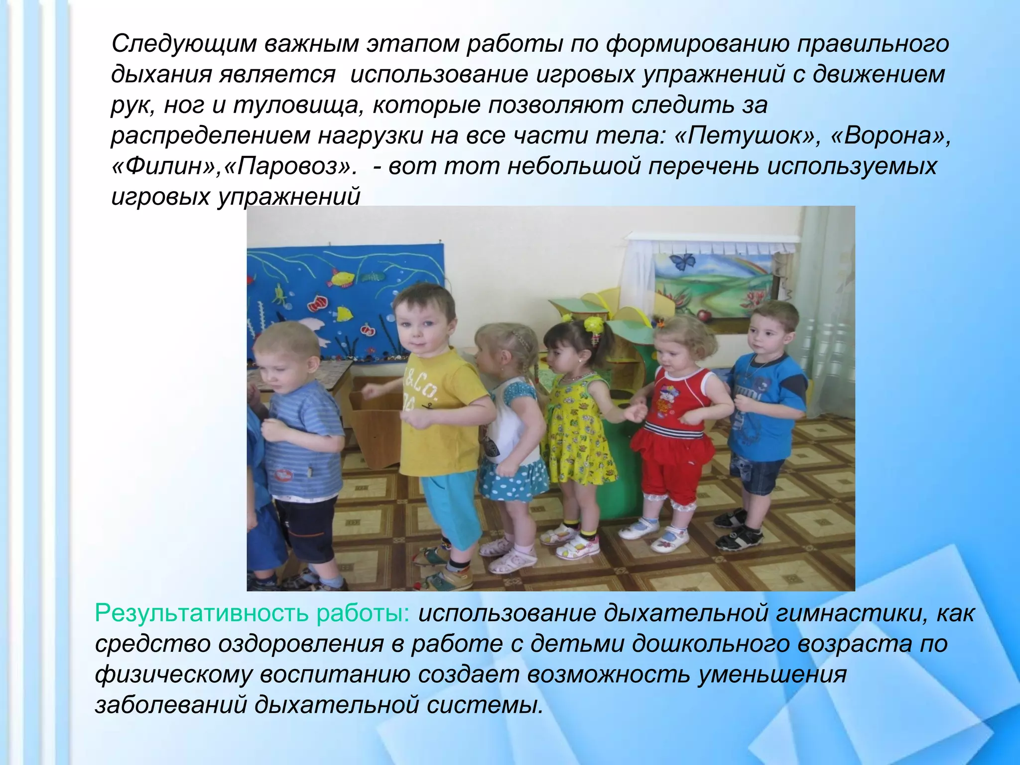 Следующим важным этапом работы по формированию правильного
дыхания является использование игровых упражнений с движением
рук, ног и туловища, которые позволяют следить за
распределением нагрузки на все части тела: «Петушок», «Ворона»,
«Филин»,«Паровоз». - вот тот небольшой перечень используемых
игровых упражнений
Результативность работы: использование дыхательной гимнастики, как
средство оздоровления в работе с детьми дошкольного возраста по
физическому воспитанию создает возможность уменьшения
заболеваний дыхательной системы.
 