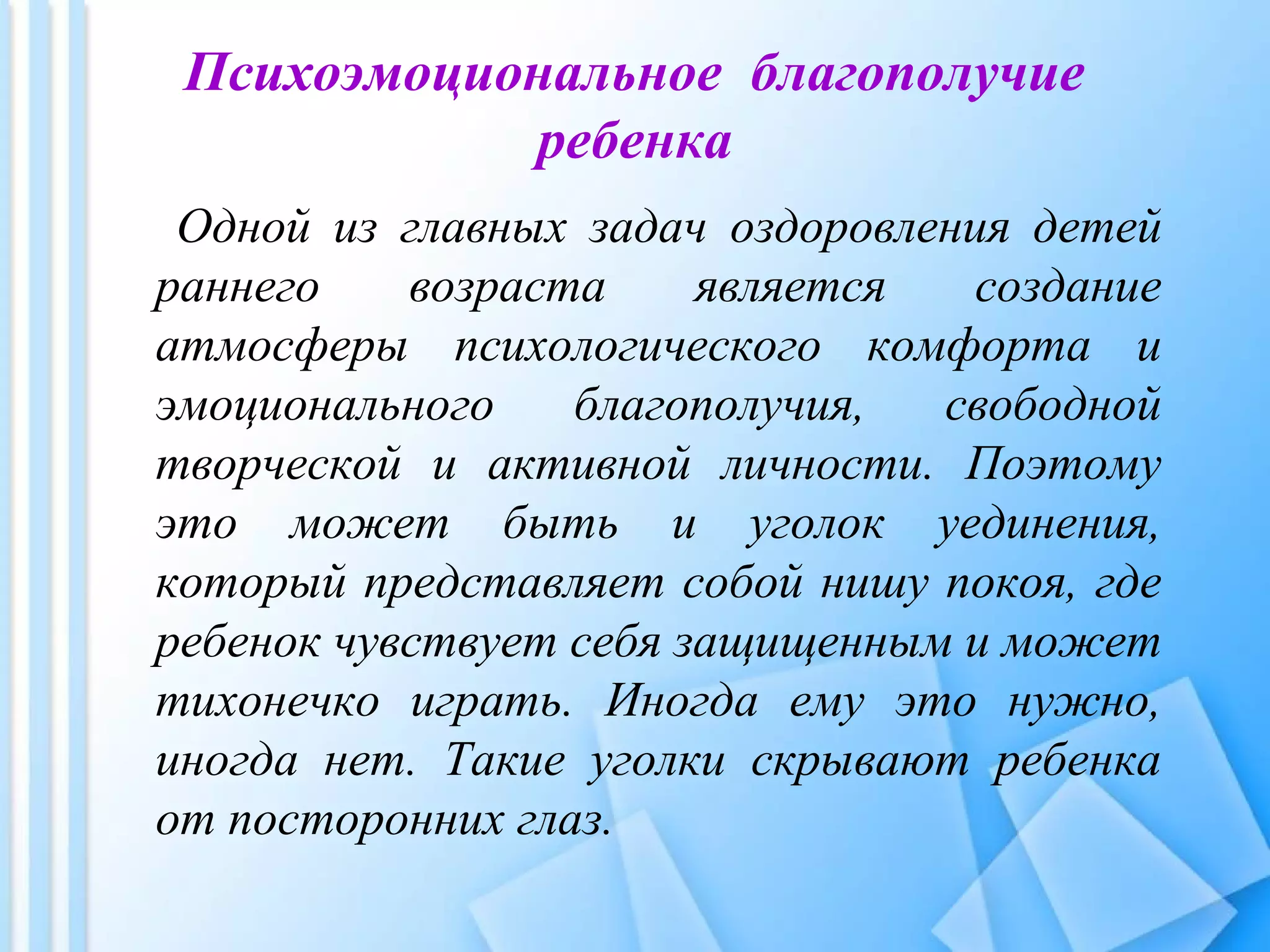 Психоэмоциональное благополучие
ребенка
Одной из главных задач оздоровления детей
раннего возраста является создание
атмосферы психологического комфорта и
эмоционального благополучия, свободной
творческой и активной личности. Поэтому
это может быть и уголок уединения,
который представляет собой нишу покоя, где
ребенок чувствует себя защищенным и может
тихонечко играть. Иногда ему это нужно,
иногда нет. Такие уголки скрывают ребенка
от посторонних глаз.
 