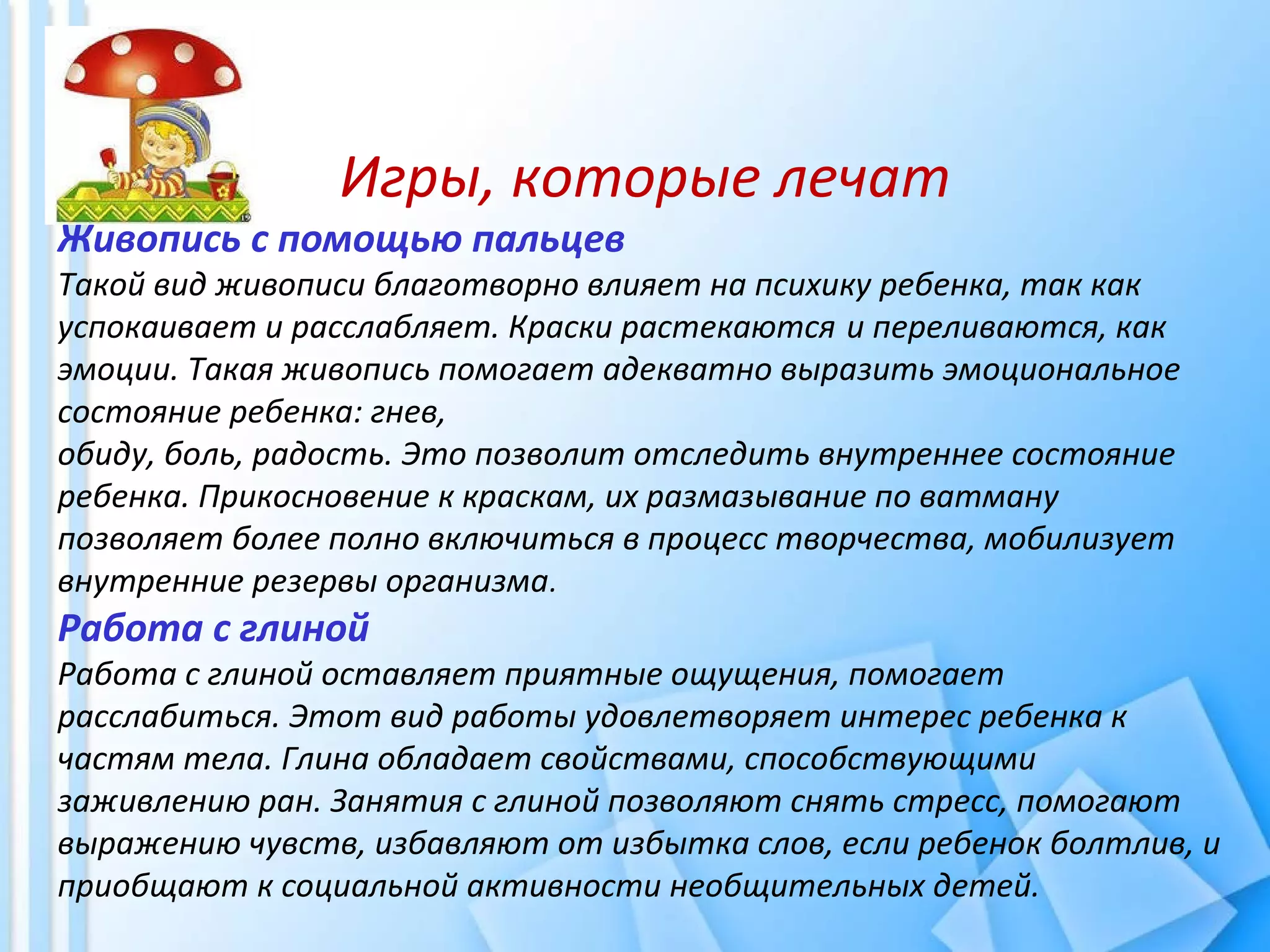 Игры, которые лечат
Живопись с помощью пальцев
Такой вид живописи благотворно влияет на психику ребенка, так как
успокаивает и расслабляет. Краски растекаются и переливаются, как
эмоции. Такая живопись помогает адекватно выразить эмоциональное
состояние ребенка: гнев,
обиду, боль, радость. Это позволит отследить внутреннее состояние
ребенка. Прикосновение к краскам, их размазывание по ватману
позволяет более полно включиться в процесс творчества, мобилизует
внутренние резервы организма.
Работа с глиной
Работа с глиной оставляет приятные ощущения, помогает
расслабиться. Этот вид работы удовлетворяет интерес ребенка к
частям тела. Глина обладает свойствами, способствующими
заживлению ран. Занятия с глиной позволяют снять стресс, помогают
выражению чувств, избавляют от избытка слов, если ребенок болтлив, и
приобщают к социальной активности необщительных детей.
 