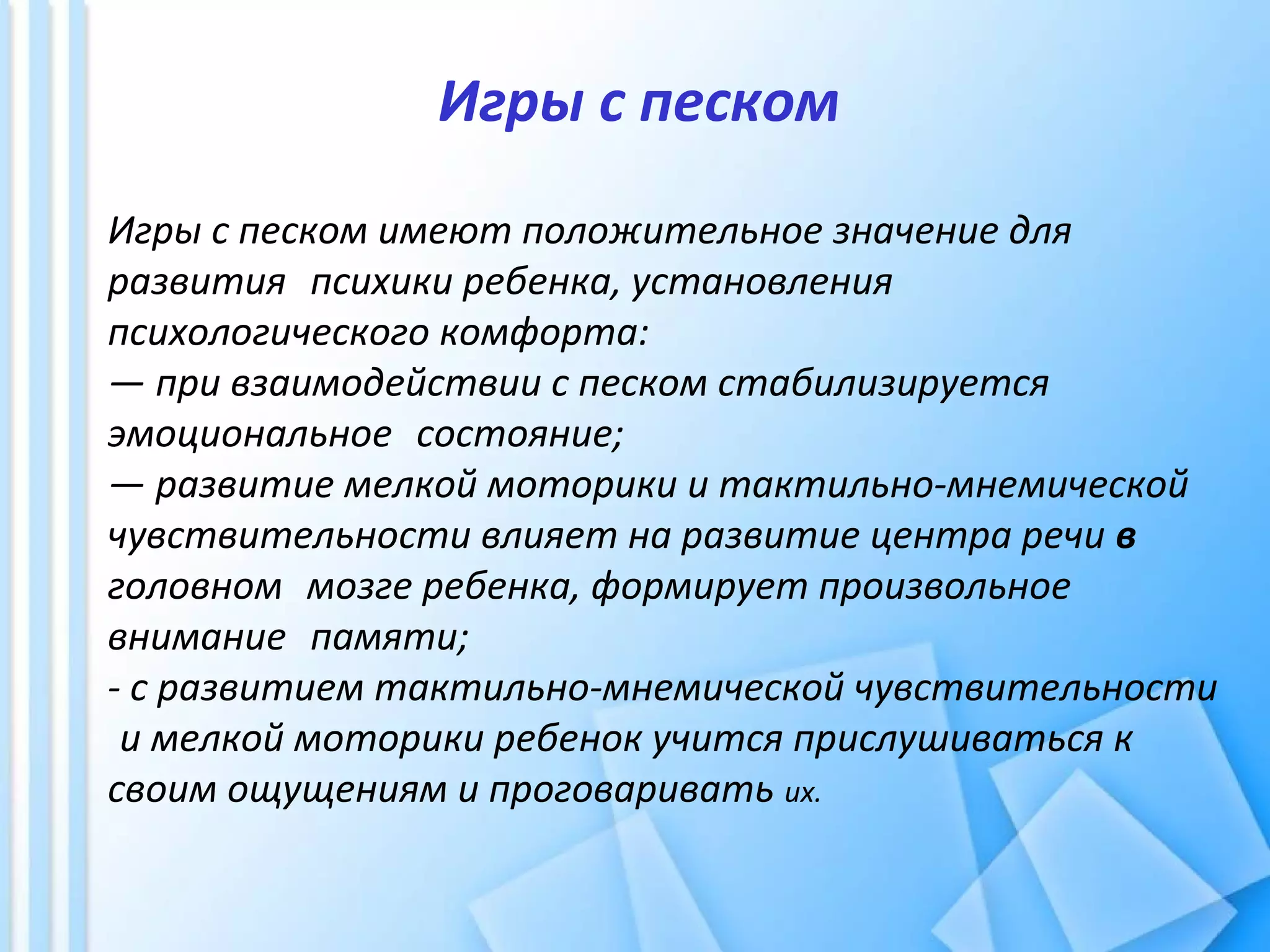 Игры с песком
Игры с песком имеют положительное значение для
развития психики ребенка, установления
психологического комфорта:
— при взаимодействии с песком стабилизируется
эмоциональное состояние;
— развитие мелкой моторики и тактильно-мнемической
чувствительности влияет на развитие центра речи в
головном мозге ребенка, формирует произвольное
внимание памяти;
- с развитием тактильно-мнемической чувствительности
и мелкой моторики ребенок учится прислушиваться к
своим ощущениям и проговаривать их.
 