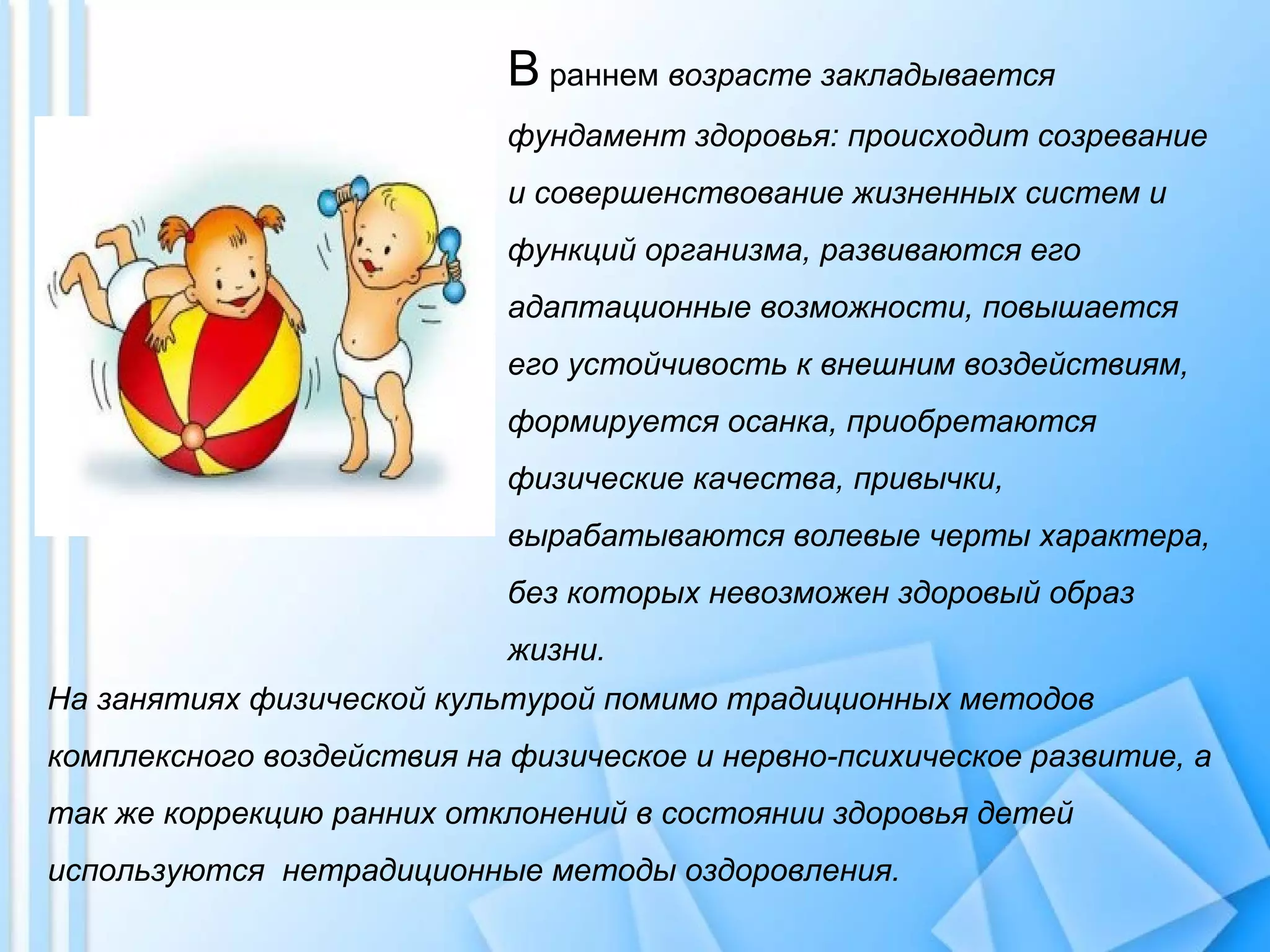 В раннем возрасте закладывается
фундамент здоровья: происходит созревание
и совершенствование жизненных систем и
функций организма, развиваются его
адаптационные возможности, повышается
его устойчивость к внешним воздействиям,
формируется осанка, приобретаются
физические качества, привычки,
вырабатываются волевые черты характера,
без которых невозможен здоровый образ
жизни.
На занятиях физической культурой помимо традиционных методов
комплексного воздействия на физическое и нервно-психическое развитие, а
так же коррекцию ранних отклонений в состоянии здоровья детей
используются нетрадиционные методы оздоровления.
 