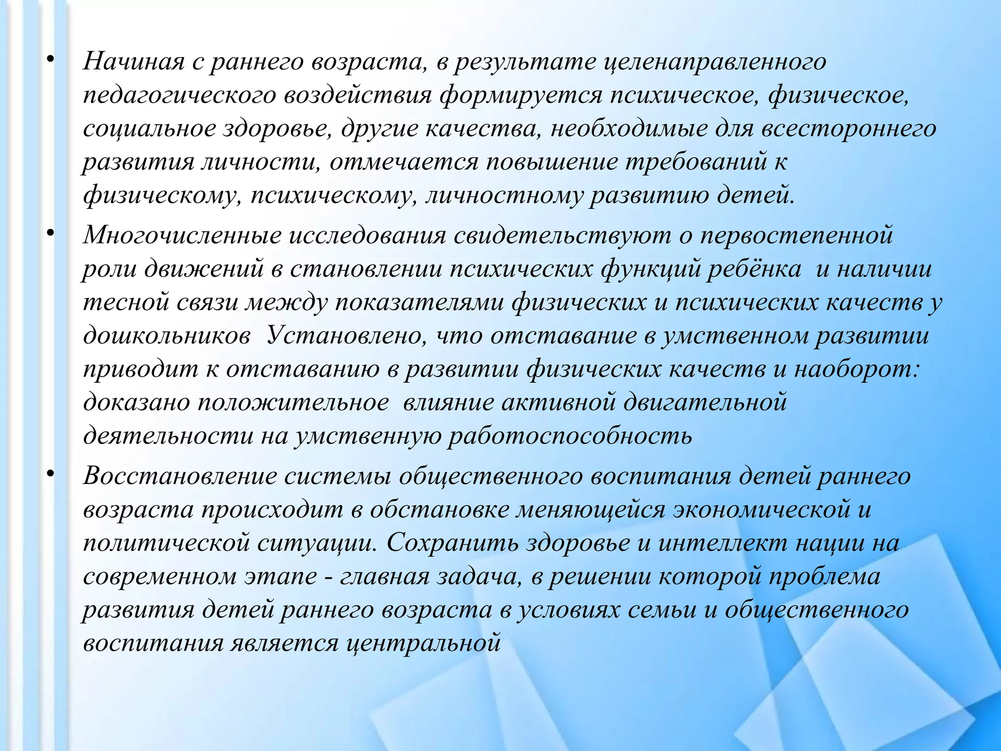 • Начиная с раннего возраста, в результате целенаправленного
педагогического воздействия формируется психическое, физическое,
социальное здоровье, другие качества, необходимые для всестороннего
развития личности, отмечается повышение требований к
физическому, психическому, личностному развитию детей.
• Многочисленные исследования свидетельствуют о первостепенной
роли движений в становлении психических функций ребёнка и наличии
тесной связи между показателями физических и психических качеств у
дошкольников Установлено, что отставание в умственном развитии
приводит к отставанию в развитии физических качеств и наоборот:
доказано положительное влияние активной двигательной
деятельности на умственную работоспособность
• Восстановление системы общественного воспитания детей раннего
возраста происходит в обстановке меняющейся экономической и
политической ситуации. Сохранить здоровье и интеллект нации на
современном этапе - главная задача, в решении которой проблема
развития детей раннего возраста в условиях семьи и общественного
воспитания является центральной
 