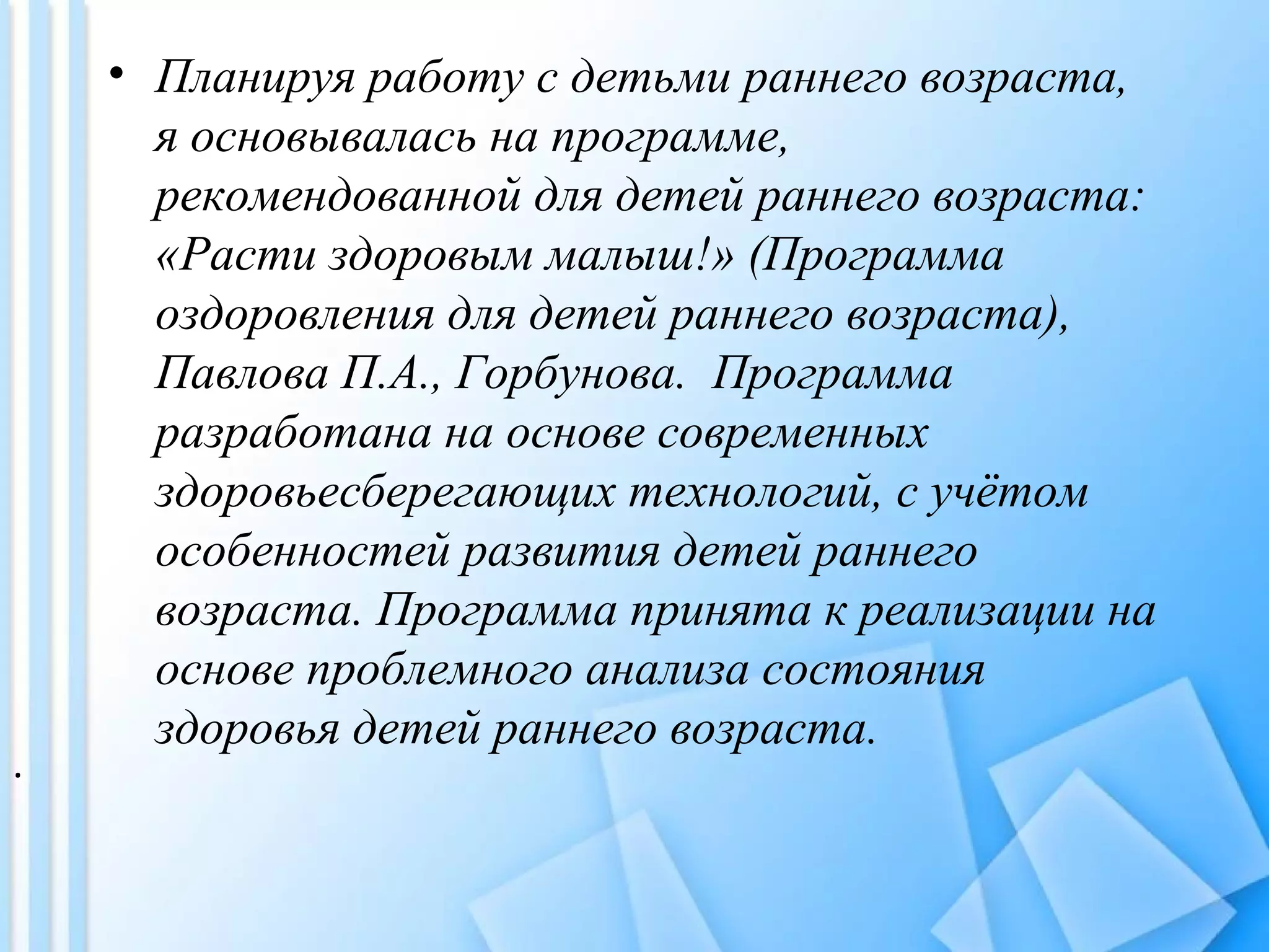 • Планируя работу с детьми раннего возраста,
я основывалась на программе,
рекомендованной для детей раннего возраста:
«Расти здоровым малыш!» (Программа
оздоровления для детей раннего возраста),
Павлова П.А., Горбунова. Программа
разработана на основе современных
здоровьесберегающих технологий, с учётом
особенностей развития детей раннего
возраста. Программа принята к реализации на
основе проблемного анализа состояния
здоровья детей раннего возраста.
.
 