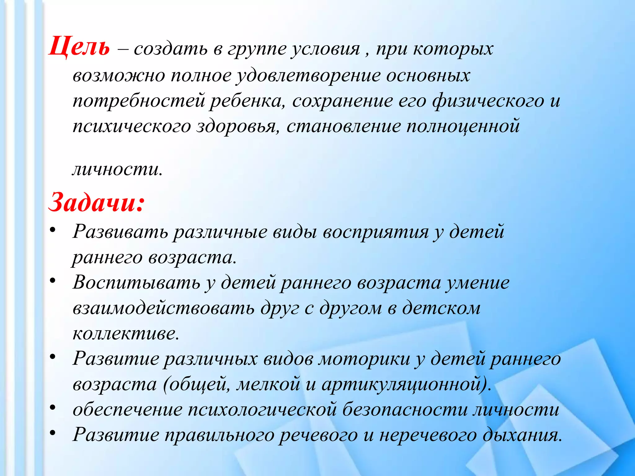 Цель – создать в группе условия , при которых
возможно полное удовлетворение основных
потребностей ребенка, сохранение его физического и
психического здоровья, становление полноценной
личности.
Задачи:
• Развивать различные виды восприятия у детей
раннего возраста.
• Воспитывать у детей раннего возраста умение
взаимодействовать друг с другом в детском
коллективе.
• Развитие различных видов моторики у детей раннего
возраста (общей, мелкой и артикуляционной).
• обеспечение психологической безопасности личности
• Развитие правильного речевого и неречевого дыхания.
 