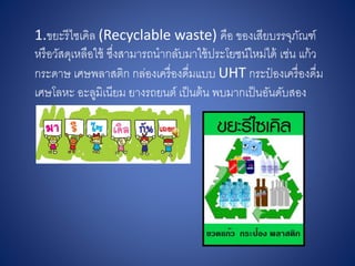 1.ขยะรีไซเคิล (Recyclable waste) คือ ของเสียบรรจุภัณฑ์
หรือวัสดุเหลือใช้ ซึ่งสามารถนากลับมาใช้ประโยชน์ใหม่ได้ เช่น แก้ว
กระดาษ เศษพลาสติก กล่องเครื่องดื่มแบบ UHT กระป๋ องเครื่องดื่ม
เศษโลหะ อะลูมิเนียม ยางรถยนต์ เป็นต้น พบมากเป็นอันดับสอง
 