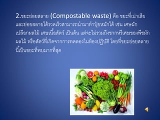 2.ขยะย่อยสลาย (Compostable waste) คือ ขยะที่เน่าเสีย
และย่อยสลายได้รวดเร็วสามารถนามาทาปุ๋ ยหมักได้ เช่น เศษผัก
เปลือกผลไม้ เศษเนื้อสัตว์ เป็นต้น แต่จะไม่รวมถึงซากหรืเศษของพืชผัก
ผลไม้ หรือสัตว์ที่เกิดจากการทดลองในห้องปฏิบัติ โดยที่ขยะย่อยสลาย
นี้เป็นขยะที่พบมากที่สุด
 