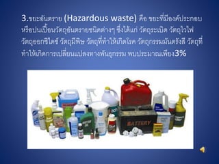 3.ขยะอันตราย (Hazardous waste) คือ ขยะที่มีองค์ประกอบ
หรือปนเปื้อนวัตถุอันตรายชนิดต่างๆ ซึ่งได้แก่ วัตถุระเบิด วัตถุไวไฟ
วัตถุออกซิไดซ์ วัตถุมีพิษ วัตถุที่ทาให้เกิดโรค วัตถุกรรมมันตรังสี วัตถุที่
ทาให้เกิดการเปลี่ยนแปลงทางพันธุกรรม พบประมาณเพียง3%
 