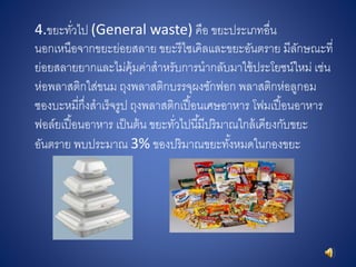 4.ขยะทั่วไป (General waste) คือ ขยะประเภทอื่น
นอกเหนือจากขยะย่อยสลาย ขยะรีไซเคิลและขยะอันตราย มีลักษณะที่
ย่อยสลายยากและไม่คุ้มค่าสาหรับการนากลับมาใช้ประโยชน์ใหม่ เช่น
ห่อพลาสติกใส่ขนม ถุงพลาสติกบรรจุผงซักฟอก พลาสติกห่อลูกอม
ซองบะหมี่กึ่งสาเร็จรูป ถุงพลาสติกเปื้อนเศษอาหาร โฟมเปื้อนอาหาร
ฟอล์ยเปื้อนอาหาร เป็นต้น ขยะทั่วไปนี้มีปริมาณใกล้เคียงกับขยะ
อันตราย พบประมาณ 3% ของปริมาณขยะทั้งหมดในกองขยะ
 