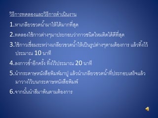 วิธีการทดลองและวิธีการดาเนินงาน
1.หาเกลียวขวดน้ามาให้ได้มากที่สุด
2.ทดลองใช้กาวต่างๆมาประกอบว่ากาวชนิดไหมติดได้ดีที่สุด
3.ใช้กาวเชื่อมระหว่างเกลียวขวดน้าให้เป็นรูปต่างๆตามต้องการ แล้วทิ้งไว้
ประมาณ 10 นาที
4.ลงกาวซ้าอีกครั้ง ทิ้งไว้ประมาณ 20 นาที
5.นากระดาษหนังสือพิมพ์มาปู แล้วนาเกลียวขวดน้าที่ประกอบเสร็จแล้ว
มาวางไว้บนกระดาษหนังสือพิมพ์
6.จากนั้นนาสีมาพ้นตามต้องการ
 