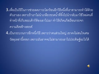 3.เพื่อเป็นวิธีในการช่วยลดภาวะโลกร้อนอีกวิธีหนึ่งที่เราสามารถทาได้ด้วย
ตัวเราเอง เพราะถ้าเราไม่นาเกลียวขวดน้าที่ทิ้งไปนากลับมาใช้ใหม่คนที่
ทาหน้าที่เก็บขยะเค้าก็ต้องเอาไปเผา ทาให้เกิดแก็สเรือนกระจก
ความคิดสร้างสรรค์
4.เป็นกระบวนการอีกหนึ่งวิธี เพราะว่าคนส่วนใหญ่ เขาคงไม่สนใจเศษ
วัสดุเหล่านี้หรอก เพราะมันอาจจะไม่สามารถเอาไปประดิษฐ์อะไรได้
 