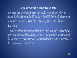 สรุป อภิปรำยผล และข้อเสนอแนะ
จากการทดลองการทาเกลียวขวดน้ากันลื้น พบว่าเป็นการนาวัสดุ
อุปกรณ์เหลือใช้มารไซเคิล ให้กับผู้อาวุฒิโสที่ลื่นในห้องน้าบ่อยๆ และ
เกิดเป็นความคิดสร้างสรรค์ในการประดิษฐ์สิ่งของเหล่านี้ขึ้นมา
1.สรุปผล
1.1) การทาเกลียวขวดน้ากันลื่นเกิดจากความคิดสร้างสรรค์ที่เกิด
จากปัญหาของคนที่ลื่นในที่มีน้าบ่อยๆ เราเลยคิดจัดทาโครงงานชิ้นนี้
ขึ้น และอีกอย่างที่พวกเราจัดทาโครงงานนี้ขึ้นก็เพราะว่า เป็นอีกหนึ่งวิธี
ที่ช่วยในการลดภาวะโลกร้อน
 