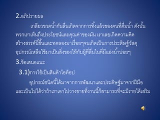 2.อภิปรายผล
เกลียวขวดน้ากันลื่นเกิดจากการทิ้งแล้วของคนที่ดื่มน้า ดังนั้น
พวกเราเห็นถึงประโยชน์และคุณค่าของมัน เราเลยเกิดความคิด
สร้างสรรค์นี้ขึ้นและทดลองมาเรื่อยๆจนเกิดเป็นการประดิษฐ์วัสดุ
อุปกรณ์เหลือใช้มาเป็นสิ่งของให้กับผู้ที่ลื่นในที่มีแอ่งน้าบ่อยๆ
3.ข้อเสนอแนะ
3.1)การใช้เป็นสินค้าโอท็อป
อุปกรณ์ชนิดนี้ได้มาจากการพัฒนาและประดิษฐ์มาจากฝีมือ
และเป็นไปได้ว่าถ้าเราเอาไปวางขายที่งานนี้ก็สามารถที่จะมีรายได้เสริม
 