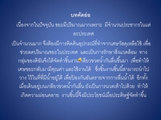 บทคัดย่อ
เนื่องจากในปัจจุบัน ขยะมีปริมาณมากเพราะ มีจานวนประชากรในแต่
ละประเทศ
เป็นจานวนมาก จึงต้องมีการคิดค้นอุปกรณ์ที่ทาจากเศษวัสดุเหลือใช้ เพื่อ
ช่วยลดปริมาณขยะในประเทศ และเป็นการรักษาสิ่งแวดล้อม ทาง
กลุ่มของดิฉันจึงได้จัดทาชิ้นงานเกลียวขวดน้ากันลื่นขึ้นมา เพื่อทาให้
เศษขยะกลับมามีคุณค่า และใช้งานได้ ซึ่งชิ้นงานชิ้นนี้สามารถนาไป
วาง ไว้ในที่ที่มีน้าอยู่ได้ เพื่อป้ องกันอันตรายจากการลื่นน้าได้ อีกทั้ง
เมื่อเดินอยู่บนเกลียวขวดน้ากันลื่น ยังเป็นการนวดเท้าไปด้วย ทาให้
เกิดความผ่อนคลาย งานชิ้นนี้จึงมีประโยชน์เมื่อประดิษฐ์จัดทาขึ้น
 